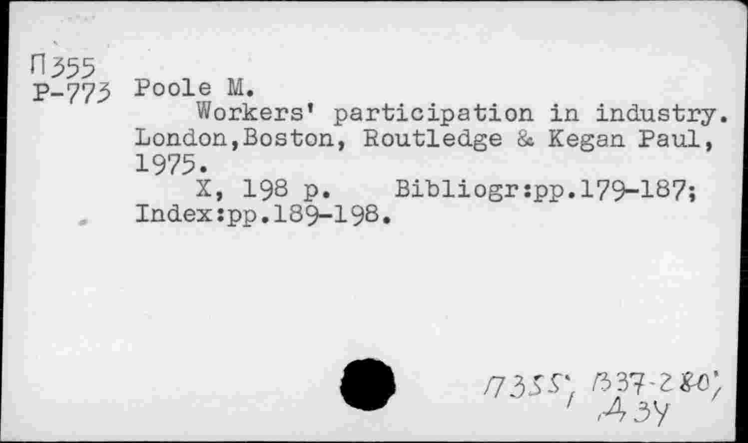 ﻿П.555 Р-775
Poole М.
Workers’ participation in industry. London,Boston, Routledge & Kegan Paul, 1975.
X, 198 p. Bibliogrspp.179-187; Index:pp.189-198•
1 Ai'i